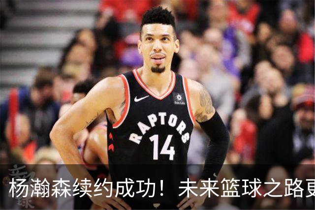 杨瀚森续约成功！未来篮球之路更精彩