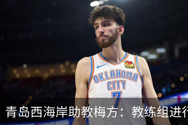 青岛西海岸助教梅方：教练组进行了针对性部署，盼延续主场胜利